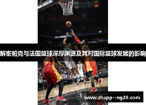 解密帕克与法国篮球深厚渊源及其对国际篮球发展的影响