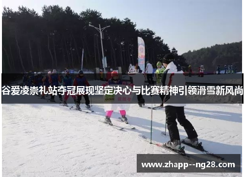 谷爱凌崇礼站夺冠展现坚定决心与比赛精神引领滑雪新风尚