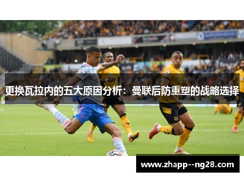 更换瓦拉内的五大原因分析：曼联后防重塑的战略选择