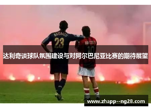 达利奇谈球队氛围建设与对阿尔巴尼亚比赛的期待展望