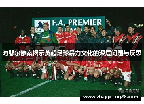 海瑟尔惨案揭示英超足球暴力文化的深层问题与反思 海瑟尔惨案揭示英超足球暴力文化的深层问题与反思