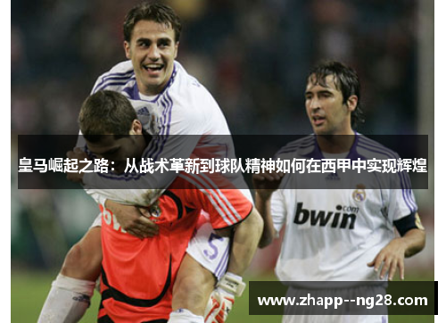 皇马崛起之路：从战术革新到球队精神如何在西甲中实现辉煌