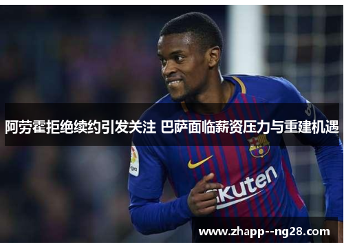 阿劳霍拒绝续约引发关注 巴萨面临薪资压力与重建机遇