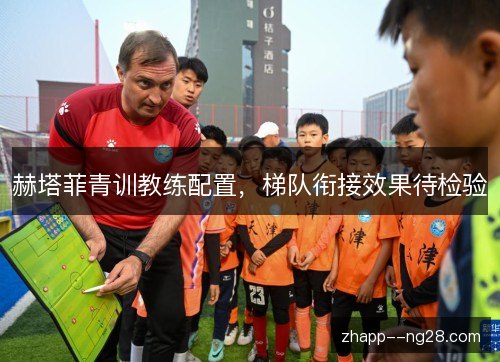 赫塔菲青训教练配置，梯队衔接效果待检验
